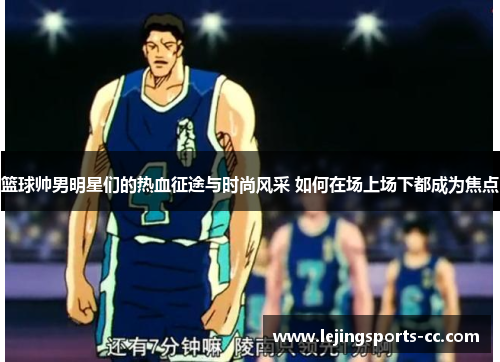 篮球帅男明星们的热血征途与时尚风采 如何在场上场下都成为焦点