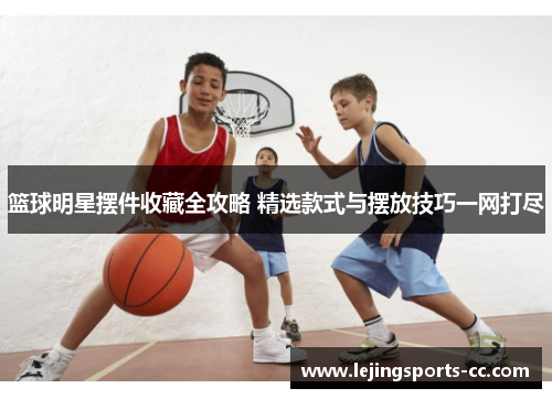 篮球明星摆件收藏全攻略 精选款式与摆放技巧一网打尽