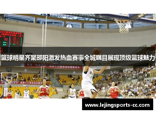 篮球明星齐聚邵阳激发热血赛事全城瞩目展现顶级篮球魅力